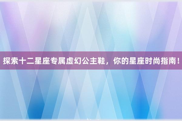 探索十二星座专属虚幻公主鞋，你的星座时尚指南！